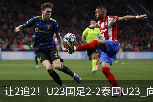 让2追2！U23国足2-2泰国U23 向余望李新翔破门 鲍世蒙送礼+助攻